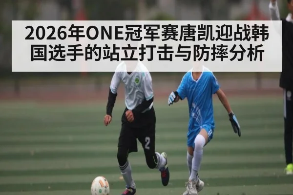 2026年ONE冠军赛唐凯迎战韩国选手的站立打击与防摔分析